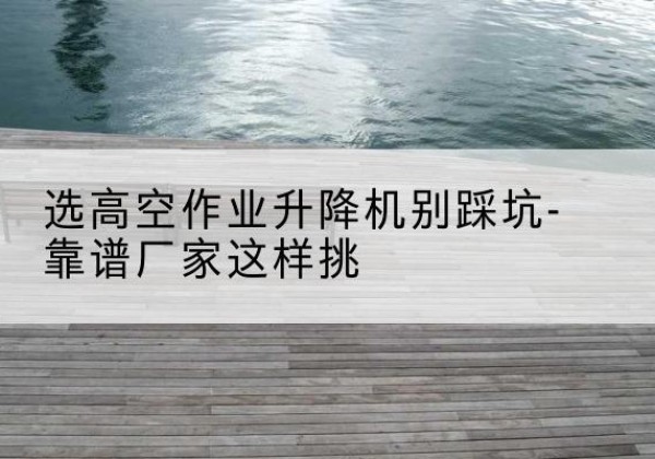 新巴尔虎左旗剪叉式升降机厂家-选高空作业升降机别踩坑-靠谱厂家这样挑