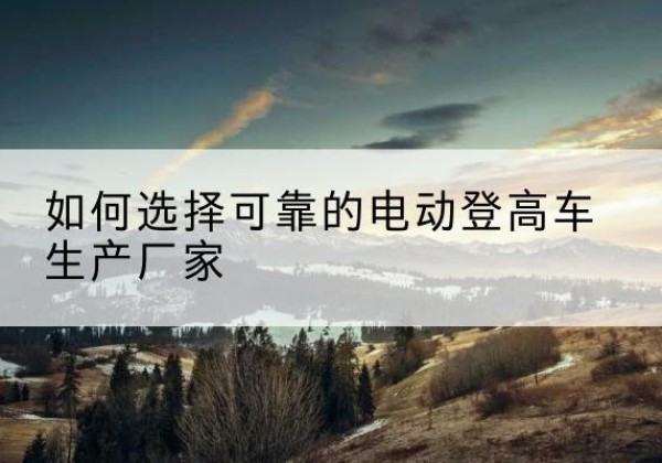 新巴尔虎左旗电动登高车厂家-如何选择可靠的电动登高车生产厂家
