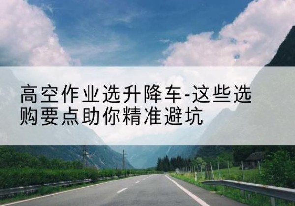 新巴尔虎左旗升降车厂家-高空作业选升降车-这些选购要点助你*避坑