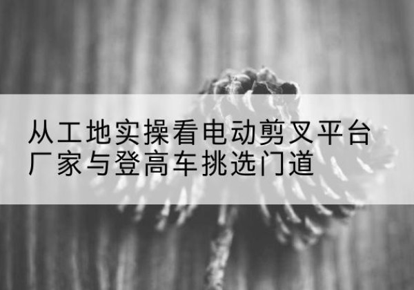 新巴尔虎左旗电动剪叉升降平台厂家-从工地实操看电动剪叉平台厂家与登高车挑选门道
