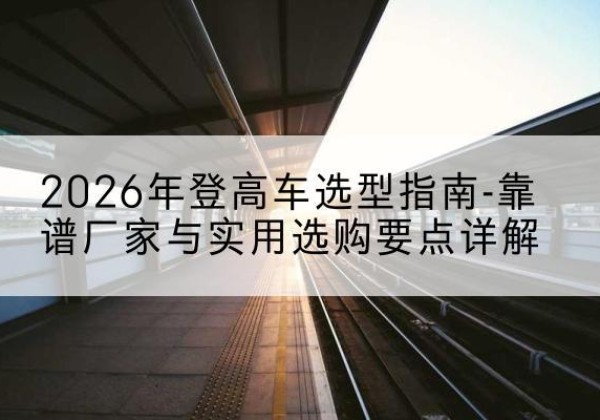 新巴尔虎左旗登高车厂家推荐-2026年登高车选型指南-靠谱厂家与实用选购要点详解